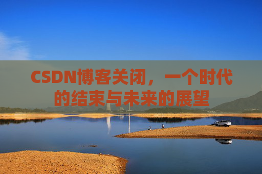 CSDN博客关闭，一个时代的结束与未来的展望